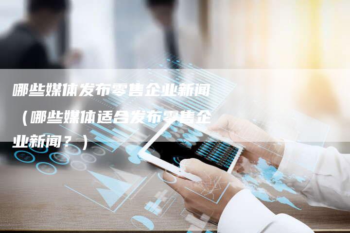 哪些媒体发布零售企业新闻（哪些媒体适合发布零售企业新闻？）-直编软文营销网