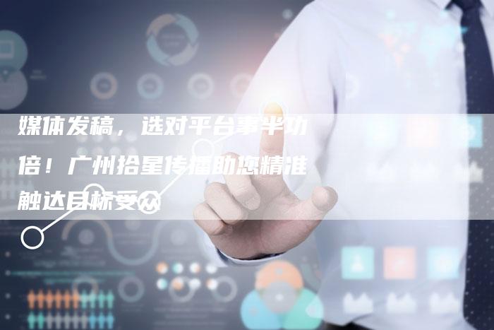 媒体发稿，选对平台事半功倍！广州拾星传播助您精准触达目标受众-直编软文营销网