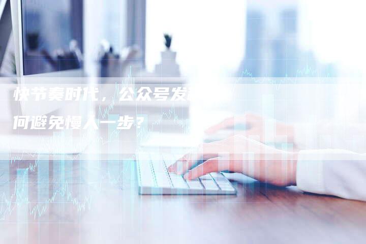 快节奏时代，公众号发稿如何避免慢人一步？