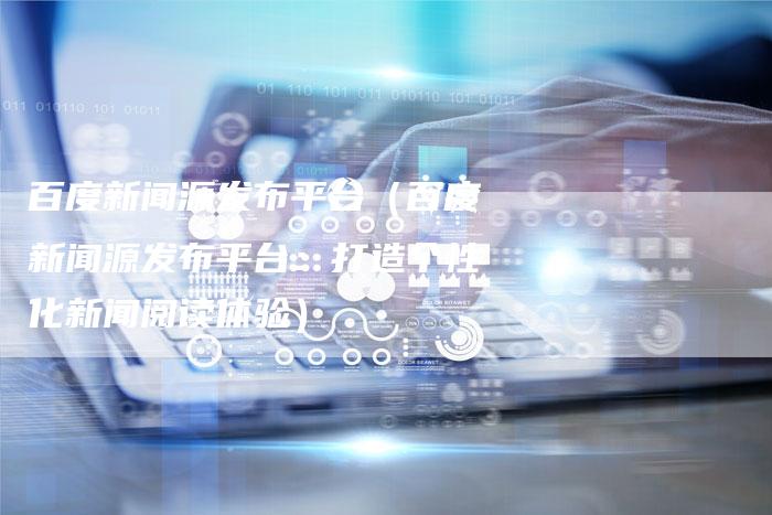 百度新闻源发布平台（百度新闻源发布平台：打造个性化新闻阅读体验）