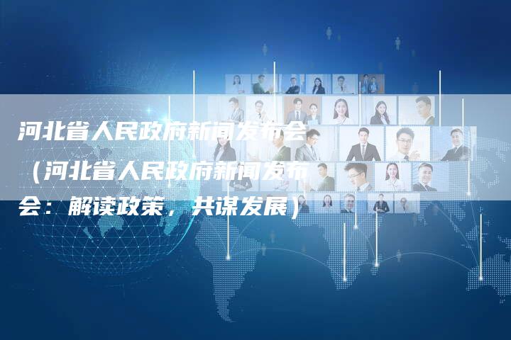 河北省人民政府新闻发布会（河北省人民政府新闻发布会：解读政策，共谋发展）-直编软文营销网