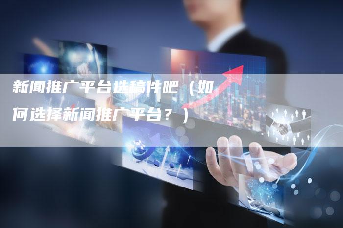 新闻推广平台选稿件吧（如何选择新闻推广平台？）