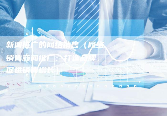 新闻推广的网络销售（网络销售新闻推广：打造品牌，促进销售增长）