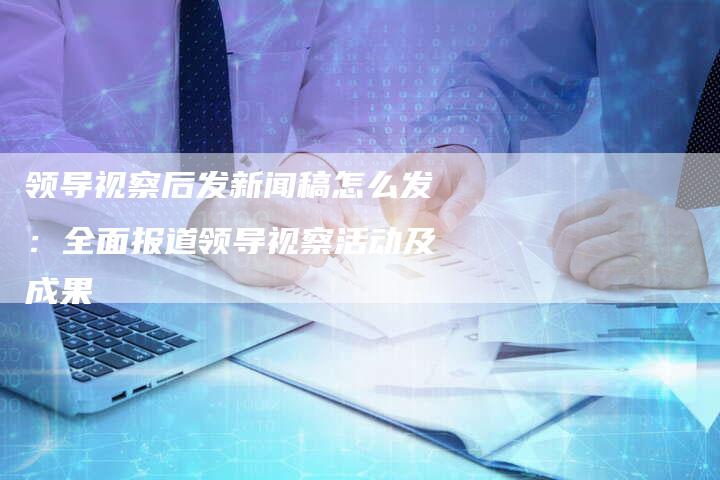 领导视察后发新闻稿怎么发：全面报道领导视察活动及成果-直编软文营销网