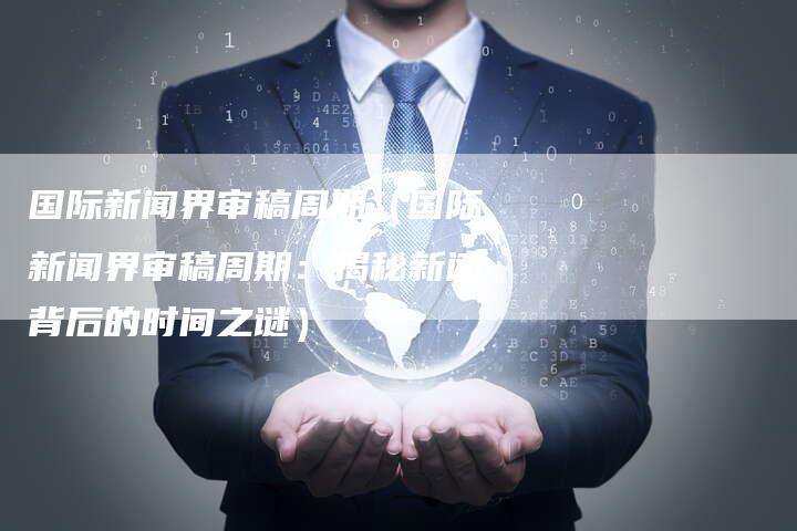 国际新闻界审稿周期（国际新闻界审稿周期：揭秘新闻背后的时间之谜）-直编软文营销网