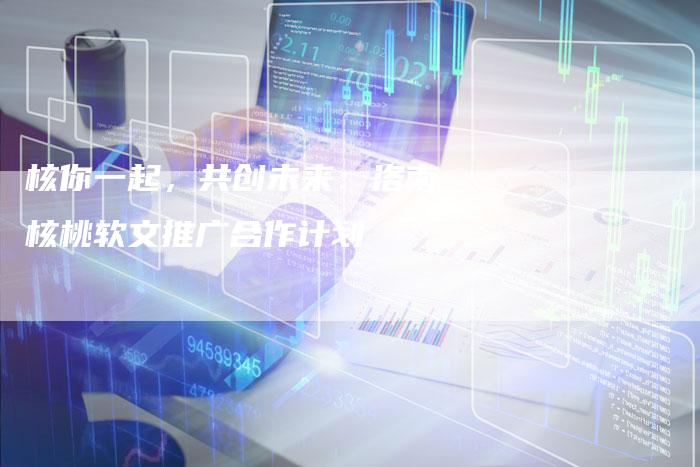 核你一起，共创未来：洛南核桃软文推广合作计划-直编软文营销网