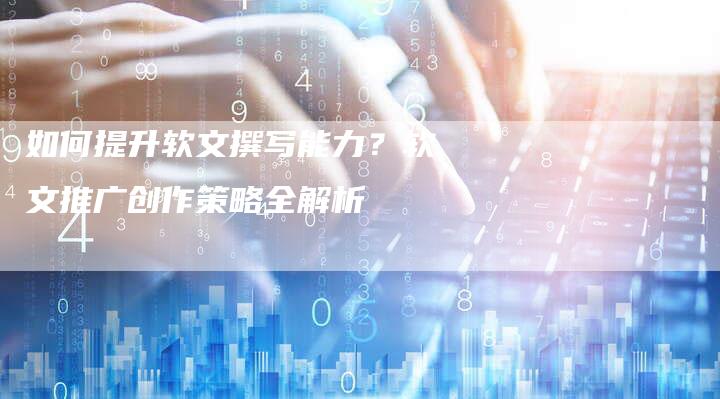 如何提升软文撰写能力？软文推广创作策略全解析