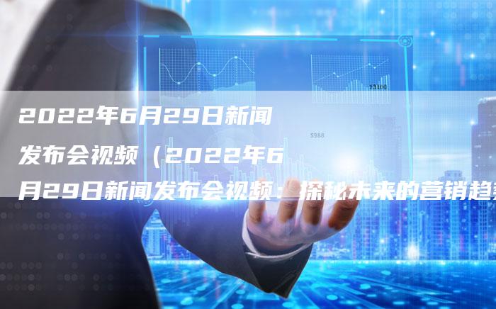 2022年6月29日新闻发布会视频（2022年6月29日新闻发布会视频：探秘未来的营销趋势）