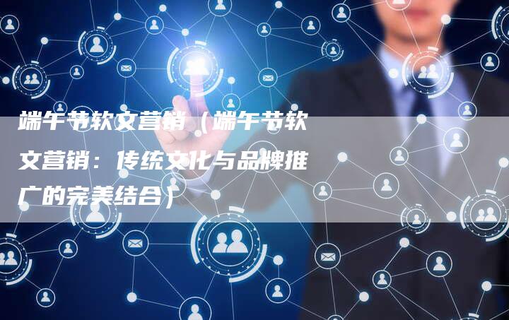 端午节软文营销（端午节软文营销：传统文化与品牌推广的完美结合）-直编软文营销网