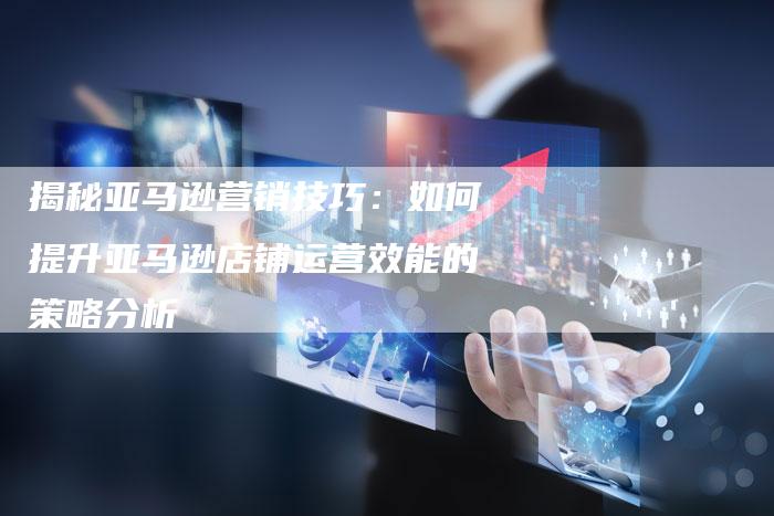 揭秘亚马逊营销技巧：如何提升亚马逊店铺运营效能的策略分析-直编软文营销网