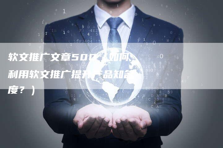 软文推广文章500（如何利用软文推广提升产品知名度？）