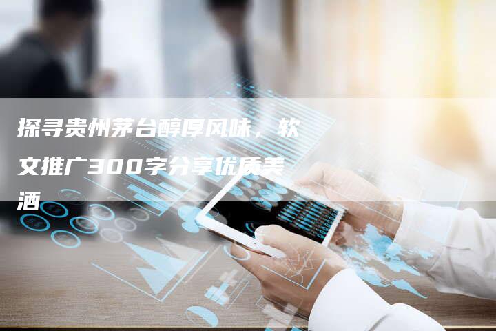 探寻贵州茅台醇厚风味，软文推广300字分享优质美酒-直编软文营销网