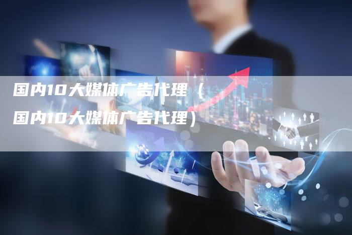 国内10大媒体广告代理（国内10大媒体广告代理）-直编软文营销网