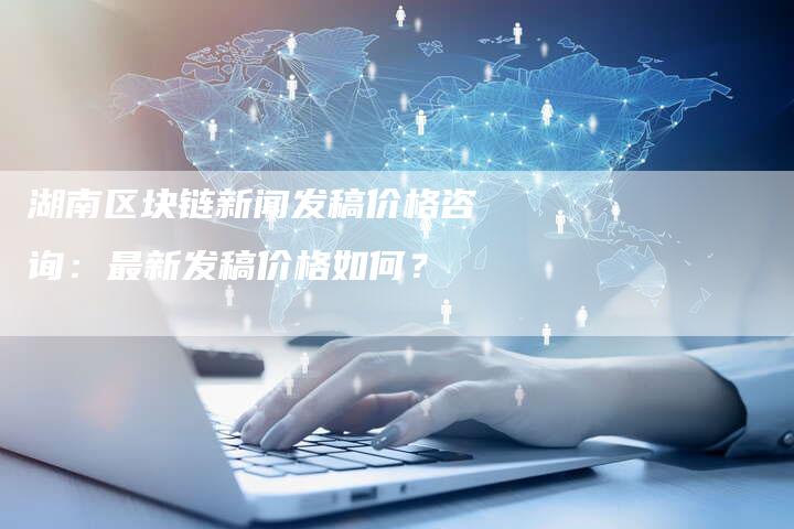 湖南区块链新闻发稿价格咨询：最新发稿价格如何？-直编软文营销网