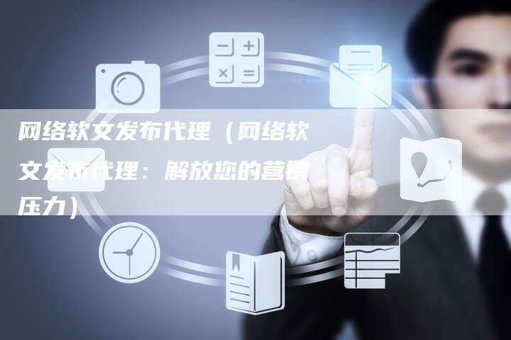 网络软文发布代理（网络软文发布代理：解放您的营销压力）-直编软文营销网