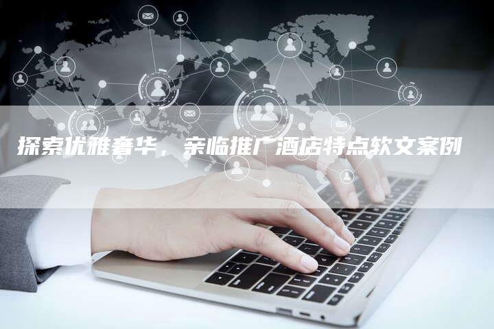 探索优雅奢华，亲临推广酒店特点软文案例-直编软文营销网