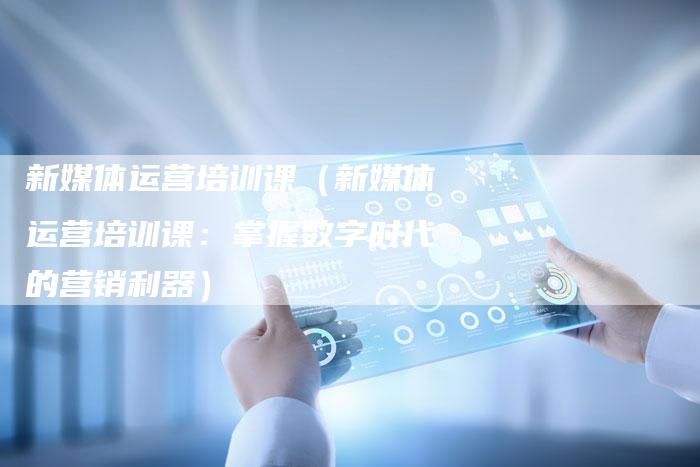 新媒体运营培训课（新媒体运营培训课：掌握数字时代的营销利器）-直编软文营销网