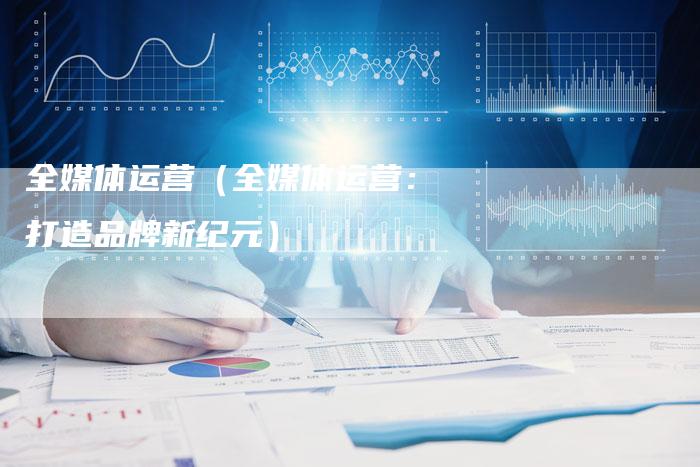 全媒体运营（全媒体运营：打造品牌新纪元）