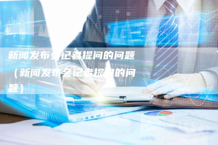 新闻发布会记者提问的问题(新闻发布会记者提问的问题)-直编软文营销网