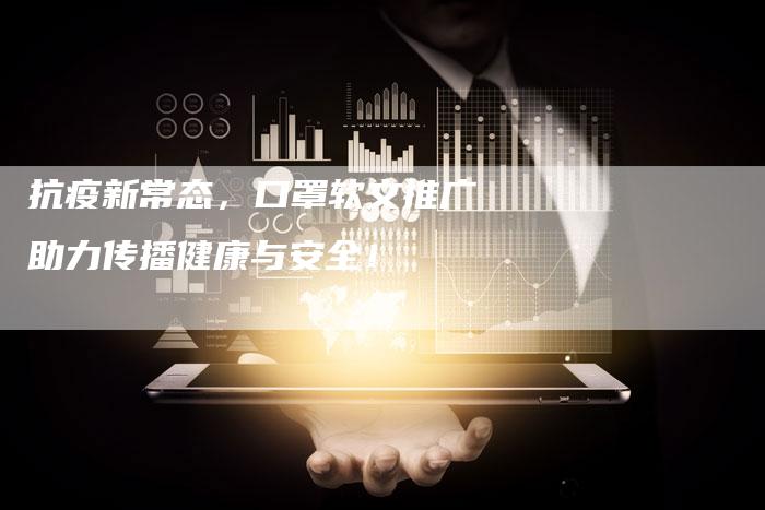 抗疫新常态，口罩软文推广助力传播健康与安全！-直编软文营销网