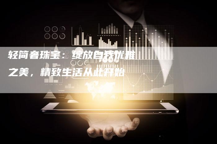 轻简奢珠宝：绽放自我优雅之美，精致生活从此开始-直编软文营销网