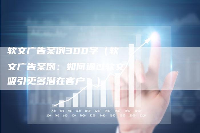 软文广告案例300字（软文广告案例：如何通过软文吸引更多潜在客户？）-直编软文营销网