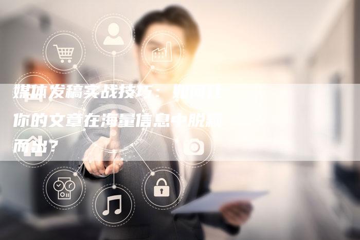 媒体发稿实战技巧：如何让你的文章在海量信息中脱颖而出？-直编软文营销网