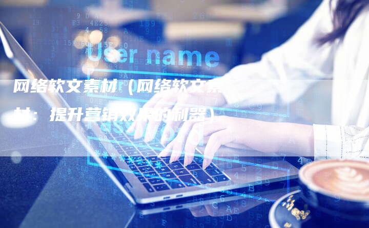 网络软文素材（网络软文素材：提升营销效果的利器）-直编软文营销网