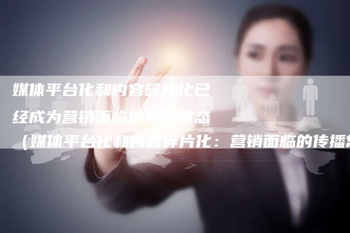 媒体平台化和内容碎片化已经成为营销面临的传播常态（媒体平台化和内容碎片化：营销面临的传播常态）-直编软文营销网
