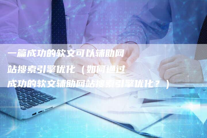一篇成功的软文可以辅助网站搜索引擎优化（如何通过成功的软文辅助网站搜索引擎优化？）