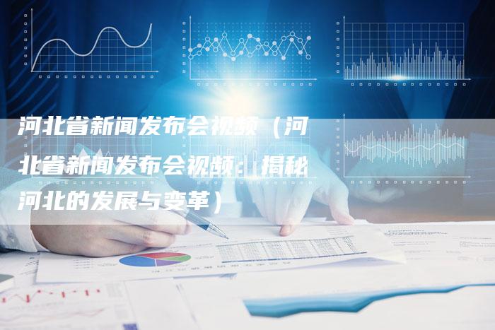河北省新闻发布会视频（河北省新闻发布会视频：揭秘河北的发展与变革）