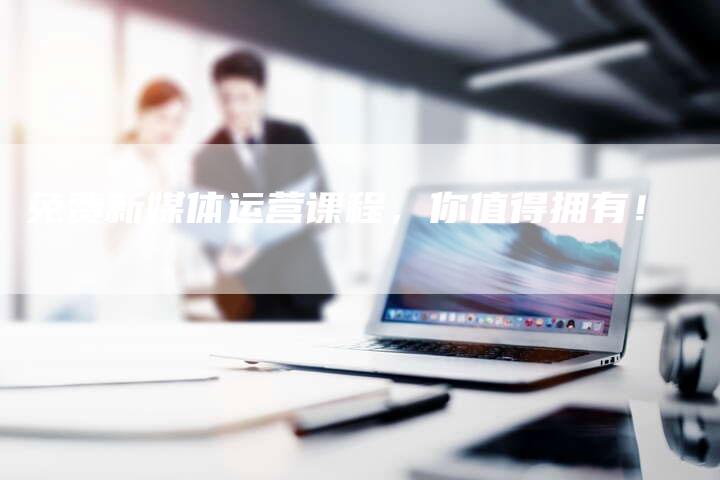 免费新媒体运营课程，你值得拥有！-直编软文营销网