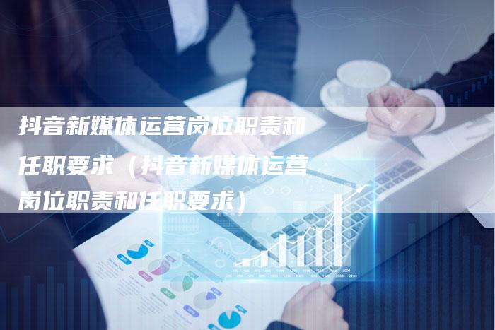抖音新媒体运营岗位职责和任职要求（抖音新媒体运营岗位职责和任职要求）-直编软文营销网