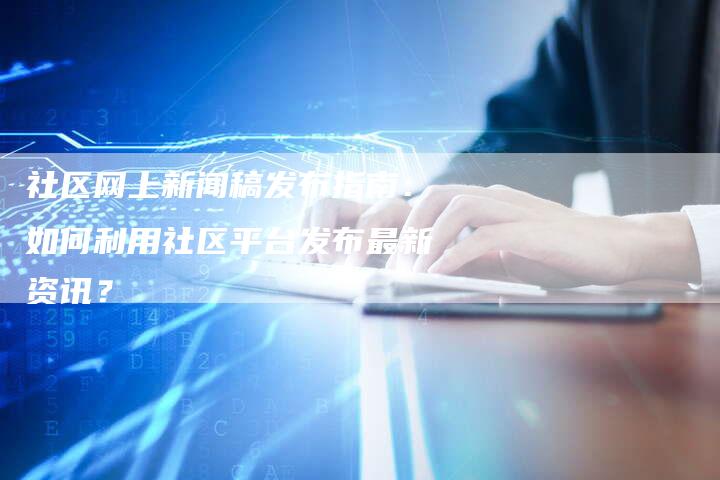 社区网上新闻稿发布指南：如何利用社区平台发布最新资讯？-直编软文营销网