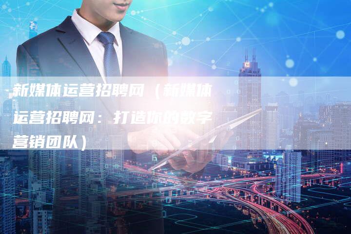 新媒体运营招聘网（新媒体运营招聘网：打造你的数字营销团队）-直编软文营销网