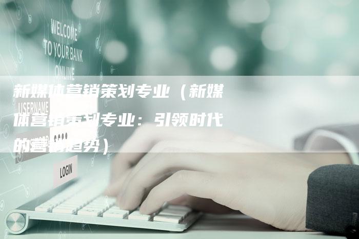 新媒体营销策划专业（新媒体营销策划专业：引领时代的营销趋势）