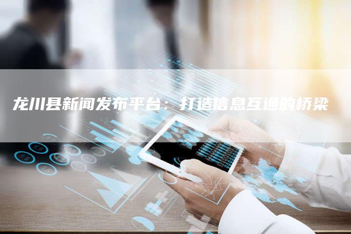 龙川县新闻发布平台：打造信息互通的桥梁