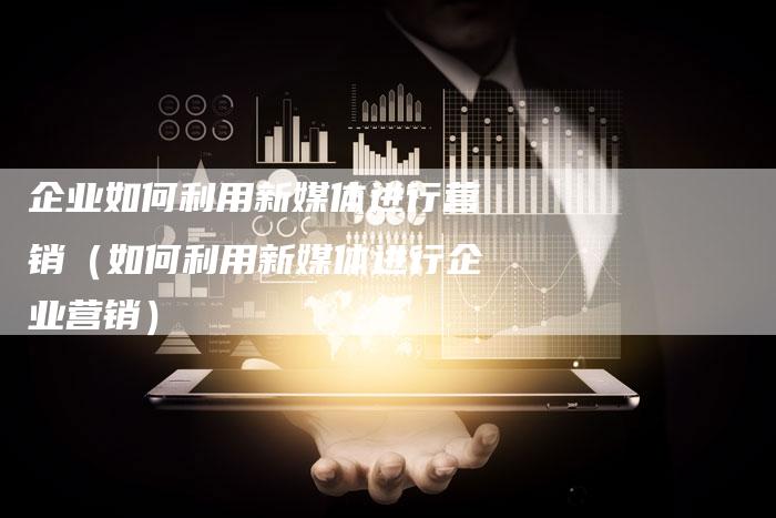 企业如何利用新媒体进行营销（如何利用新媒体进行企业营销）