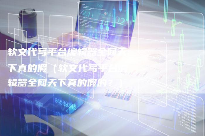 软文代写平台编辑器全网天下真的假（软文代写平台编辑器全网天下真的假的？）-直编软文营销网