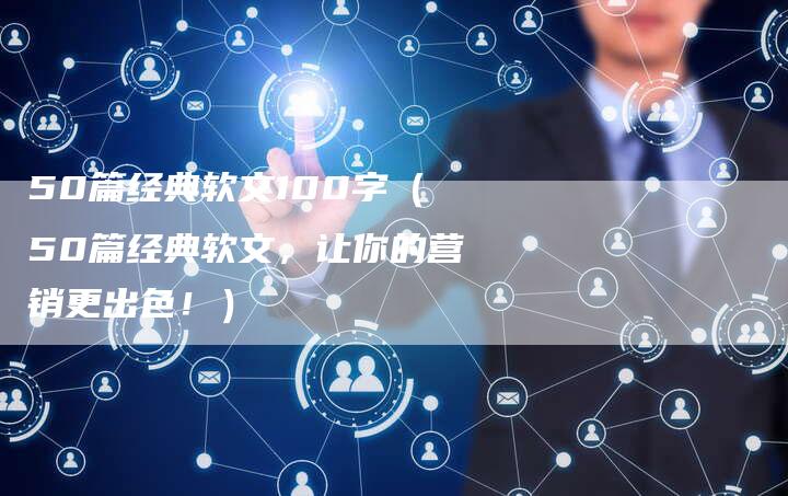 50篇经典软文100字（50篇经典软文，让你的营销更出色！）