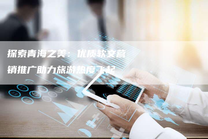 探索青海之美：优质软文营销推广助力旅游热度飞起-直编软文营销网