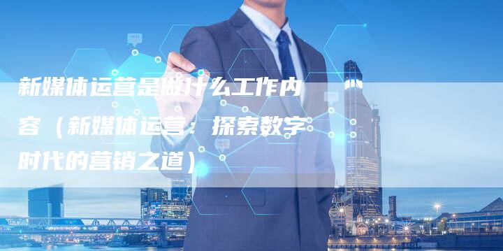 新媒体运营是做什么工作内容（新媒体运营：探索数字时代的营销之道）-直编软文营销网