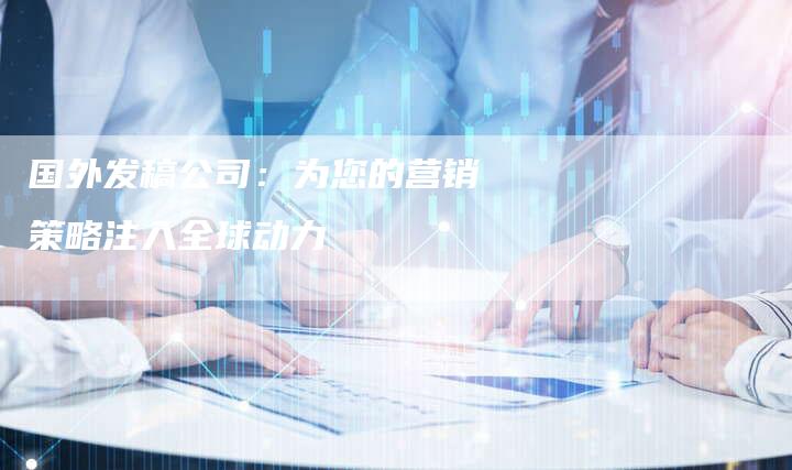 国外发稿公司：为您的营销策略注入全球动力-直编软文营销网