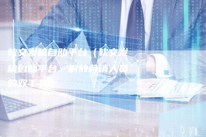 软文发稿自助平台（软文发稿自助平台：解放营销人员的双手）