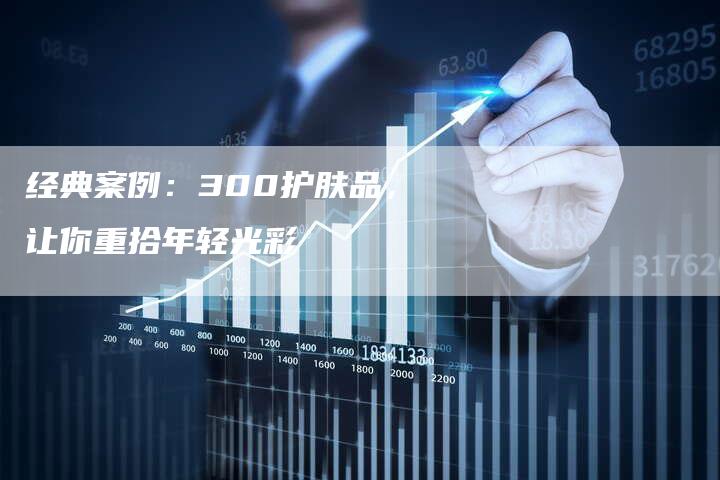 经典案例：300护肤品，让你重拾年轻光彩-直编软文营销网