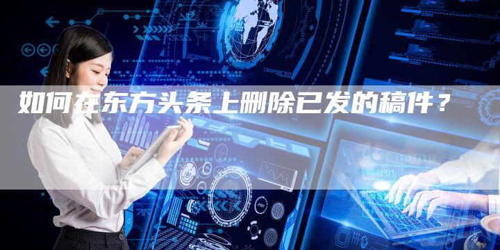 如何在东方头条上删除已发的稿件？-直编软文营销网