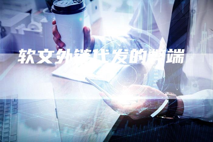 软文外链代发的弊端-直编软文营销网