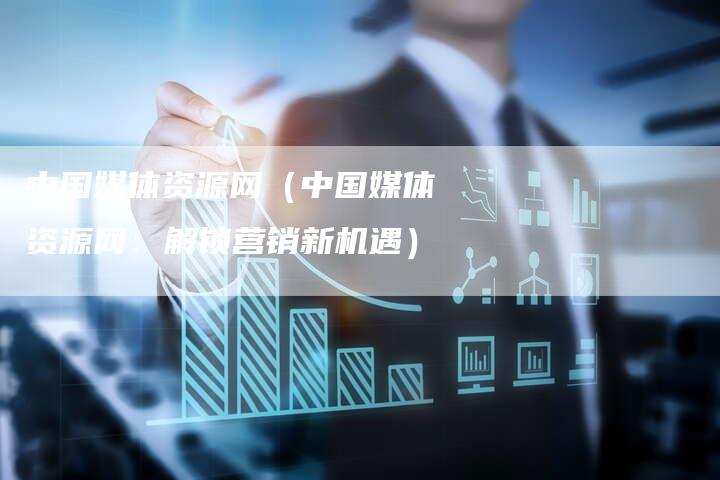 中国媒体资源网（中国媒体资源网：解锁营销新机遇）-直编软文营销网
