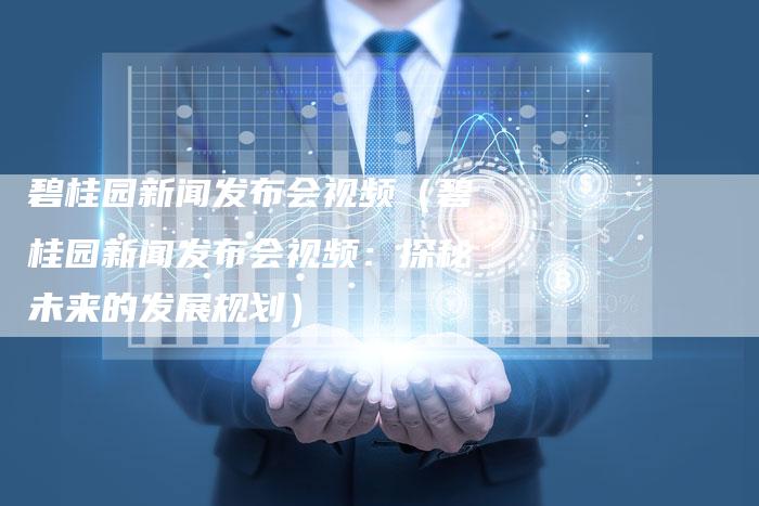 碧桂园新闻发布会视频（碧桂园新闻发布会视频：探秘未来的发展规划）-直编软文营销网