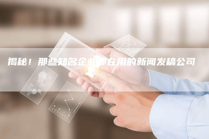 揭秘！那些知名企业都在用的新闻发稿公司-直编软文营销网